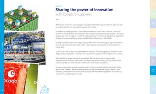 With Ocado customers and employees already benefiting from app innovations, Clarke is now
turning his attention to the retailer’s supplier community.
In addition to selling groceries, Ocado offers hundreds of its own label products — from fruit
and fish to dips and dairy. These products are sourced from more than 200 suppliers. “For every
product, we need to capture a wealth of metadata. Every time there’s a change to an ingredient,
it needs to be approved by our buyers and food technology teams,” said Clarke.
To bring everyone on the same page, Clarke and his team are developing an app on Salesforce
Community Cloud and App Cloud, which will be used by both suppliers and the retailer’s in-
house team.
Ocado uses a mix of App Cloud development features — including Lightning, Visualforce, and
drag-and-drop capabilities — to help make ideas like the supplier community become a reality.
“With Salesforce, we get the best of both worlds: We can use simple or sophisticated
development techniques,” said Clarke. “The reporting, permissioning, security, and APIs that
come out of the box mean we don’t have to start from scratch every time.”
To make sure business analysts make the most of these and other Salesforce features, Clarke
plans to use Trailhead, which provides guided learning via interactive online tutorials. “With
Trailhead, people will be inspired to learn and play with the Salesforce platform. It will help us
onboard new analysts faster,” he said.
Sharing the power of innovation
with Ocado’s suppliers
NEXT UP
RETAIL|OCADO
96
 