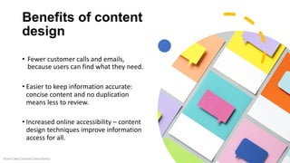Benefits of content
design
• Fewer customer calls and emails,
because users can find what they need.
• Easier to keep information accurate:
concise content and no duplication
means less to review.
• Increased online accessibility – content
design techniques improve information
access for all.
From Cake Content Consultancy
 