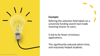 Example:
Refining the selection field labels on a
university funding search tool made
meaning clearer to users.
It led to far fewer erroneous
applications.
This significantly reduced admin time,
and massively helped students.
From Cake Content Consultancy
 