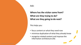 Ask:
Where has the visitor come from?
What are they trying to do?
What are they going to do next?
This helps you:
• focus content on what they need now
• minimise duplication of what they already know
• recognise related content and improve the
information architecture (IA)
From Cake Content Consultancy
 