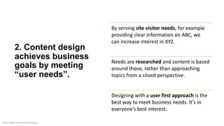 2. Content design
achieves business
goals by meeting
“user needs”.
By serving site visitor needs, for example
providing clear information on ABC, we
can increase interest in XYZ.
Needs are researched and content is based
around those, rather than approaching
topics from a siloed perspective.
Designing with a user first approach is the
best way to meet business needs. It’s in
everyone’s best interest.
From Cake Content Consultancy
 
