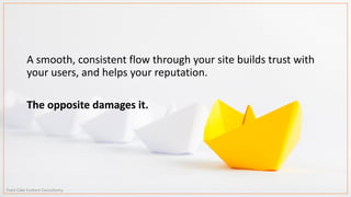 A smooth, consistent flow through your site builds trust with
your users, and helps your reputation.
The opposite damages it.
From Cake Content Consultancy
 