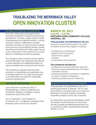 TRAILBLAZING THE MERRIMACK VALLEY
         OPEN INNOVATION CLUSTER
GLOBILIZATION IS A POWERFUL                         MARCH 20, 2013
force that makes large scale regional open 	        6:00 PM – 9:30 PM
innovation essential for business and economic      NORTHERN ESSEX COMMUNITY COLLEGE
development. To thrive, a region needs a cluster    HAVERHILL, MA
of entrepreneurs and talented workers, a strong
education network, collaborative business           TRAILBLAZING THE MERRIMACK VALLEY
practices and tools, as well as access to capital   brings the essential participants of an open 	
resources and local and global markets. Greater     innovation environment together including:
Haverhill and the Merrimack Valley region has all
of the components of the cluster and is an ideal    - Entrepreneurs and Startups
place for developing innovative businesses.         - Students and Universities
                                                    - Government Leaders
The concept of open innovation brings together      - Funders
internal R&D talent with entrepreneurial partners   - Corporations and Customers
to share expertise and intellectual property for
rapid co-development of products and services.      The conference will discuss:
                                                    - Collaborative business practices and tools
This conference uniquely introduces open 	          - Promoting education/awareness of the open
innovation to stakeholders and addresses how          innovation process
to leverage ideas from our regional ecosystem       - Addressing factors to consider to implement
to innovate better and faster for sustainable 	       an open innovation marketplace
economic development.                               - Facilitating networking and mentoring
                                                    		
KEYNOTE SPEAKERS                                    RESERVATIONS & SPONSORSHIP
                                                    TRAILBLAZING THE MERRIMACK VALLEY is
John Harthorne, Founder and CEO of
                                                    seeking sponsorship at all levels. This is a free
MassChallenge, a startup accelerator and
                                                    event thanks to the generousity of our sponsors,
competition designed to catalyze a startup
                                                    MassTech’s Innovation Institute, the Greater
renaissance around the world!
                                                    Haverhill Foundation and the City of Haverhill.
Jon A. Fredrickson, Vice President of
                                                    For reservations and sponsorship please contact
InnoCentive, Inc., a challenge marketplace that
                                                    the Greater Haverhill Chamber of Commerce:
leverages crowd sourcing for solutions.
                                                    Jennifer Cantwell at jen@haverhillchamber.com
                                                    or call 978-373-5663. RESERVATION DEADLINE:
                                                    MARCH 15, 2013.
 