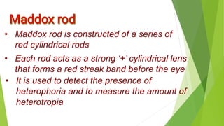 • Maddox rod is constructed of a series of
red cylindrical rods
• Each rod acts as a strong ‘+’ cylindrical lens
that forms a red streak band before the eye
• It is used to detect the presence of
heterophoria and to measure the amount of
heterotropia
 