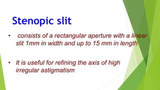 Stenopic slit
• consists of a rectangular aperture with a linear
slit 1mm in width and up to 15 mm in length
• It is useful for refining the axis of high
irregular astigmatism
 