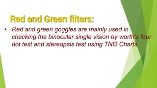 .
• Red and green goggles are mainly used in
checking the binocular single vision by worth’s four
dot test and stereopsis test using TNO Charts
 