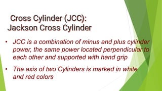 • JCC is a combination of minus and plus cylinder
power, the same power located perpendicular to
each other and supported with hand grip
• The axis of two Cylinders is marked in white
and red colors
 