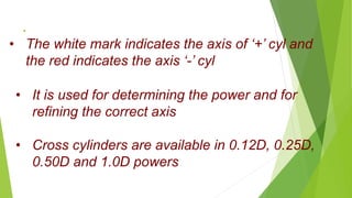 .
• The white mark indicates the axis of ‘+’ cyl and
the red indicates the axis ‘-’ cyl
• It is used for determining the power and for
refining the correct axis
• Cross cylinders are available in 0.12D, 0.25D,
0.50D and 1.0D powers
 
