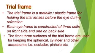 • The trial frame is a metallic / plastic frame for
holding the trial lenses before the eye during
refraction
• Each eye frame is constructed of three cells
on front side and one on back side
• The front three surfaces of the trial frame are used
for keeping the spherical, cylinder and other
accessories i.e. occluder, pinhole etc
 