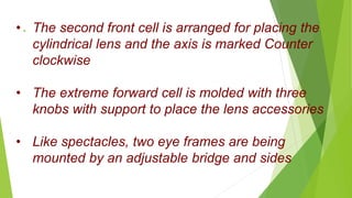 .• The second front cell is arranged for placing the
cylindrical lens and the axis is marked Counter
clockwise
• The extreme forward cell is molded with three
knobs with support to place the lens accessories
• Like spectacles, two eye frames are being
mounted by an adjustable bridge and sides
 