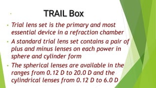 .
• Trial lens set is the primary and most
essential device in a refraction chamber
• A standard trial lens set contains a pair of
plus and minus lenses on each power in
sphere and cylinder form
• The spherical lenses are available in the
ranges from 0.12 D to 20.0 D and the
cylindrical lenses from 0.12 D to 6.0 D
 