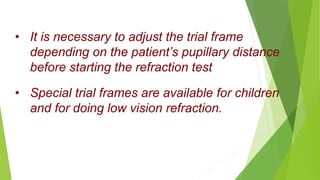 • It is necessary to adjust the trial frame
depending on the patient’s pupillary distance
before starting the refraction test
• Special trial frames are available for children
and for doing low vision refraction.
 