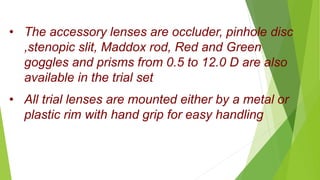 • All trial lenses are mounted either by a metal or
plastic rim with hand grip for easy handling
• The accessory lenses are occluder, pinhole disc
,stenopic slit, Maddox rod, Red and Green
goggles and prisms from 0.5 to 12.0 D are also
available in the trial set
 
