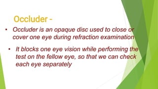 • Occluder is an opaque disc used to close or
cover one eye during refraction examination
• It blocks one eye vision while performing the
test on the fellow eye, so that we can check
each eye separately
 