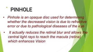 • .
• Pinhole is an opaque disc used for determining
whether the decreased vision is due to refractive
error or due to pathological diseases of the eye
• It actually reduces the retinal blur and allows the
central light rays to reach the macula (retina)
which enhances Vision
 