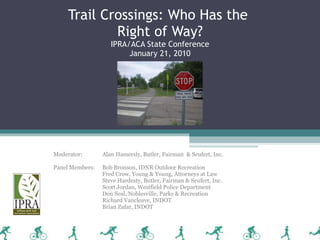 Trail Crossings: Who Has the  Right of Way? IPRA/ACA State Conference January 21, 2010 Moderator: Alan Hamersly, Butler, Fairman  & Seufert, Inc. Panel Members:  Bob Bronson, IDNR Outdoor Recreation Fred Crow, Young & Young, Attorneys at Law Steve Hardesty, Butler, Fairman & Seufert, Inc. Scott Jordan, Westfield Police Department Don Seal, Noblesville, Parks & Recreation Richard Vancleave, INDOT Brian Zafar, INDOT 