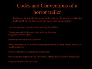 Codes and Conventions of a
                 horror trailer
     Looking at these trailers these are the hypothesis I found when producing a
     trailer and I will try and incorporate these when making mines.

•A trailer will attract an audience into watching the full film.

•Sets the genre of the film and creates a feel for the setting
•Suggestion of the storyline

•Introduces some of the main characters

•Draws the interest of the audience by displaying attention grabbing footage. Made up of
quickly paced clips

•Slowly builds from beginning to an exciting end.

•Usually contain graphics like the film title and opening dates production company etc.

•May include music and voice over.
 