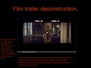 Film trailer deconstruction.




This type of feature
Is used widely
throughout the
horror genre. This
shows a dark
silhouette at the
window this gives
the viewer the effect
that they are not
alone.                  A long shot is used to get the whole room in the scene this takes the
                        emphasis of the character behind the window this makes the
                        audience look around the room and then discover the silhouette
                        making it more spookier.
 