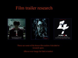 Film trailer research




These are some of the horror film trailers I decided to
                   research upon.
        (Hover over image for link to trailer)
 