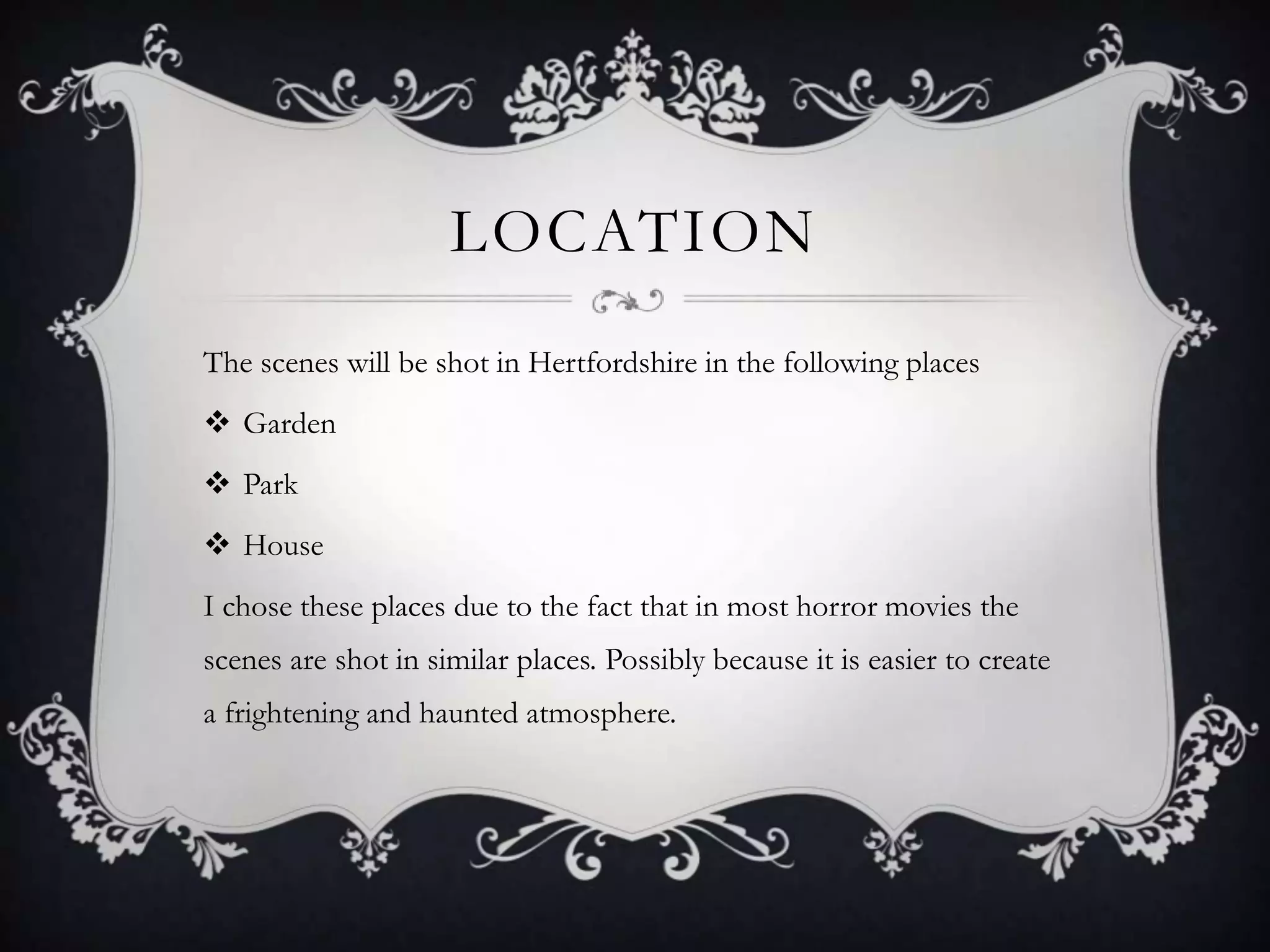 LOCATION
The scenes will be shot in Hertfordshire in the following places
 Garden
 Park
 House
I chose these places due to the fact that in most horror movies the
scenes are shot in similar places. Possibly because it is easier to create
a frightening and haunted atmosphere.
 