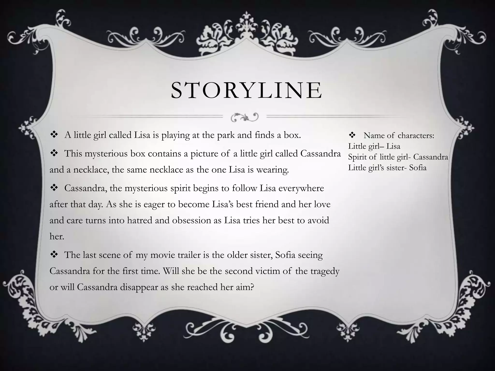 STORYLINE
 A little girl called Lisa is playing at the park and finds a box.
 This mysterious box contains a picture of a little girl called Cassandra
and a necklace, the same necklace as the one Lisa is wearing.
 Cassandra, the mysterious spirit begins to follow Lisa everywhere
after that day. As she is eager to become Lisa’s best friend and her love
and care turns into hatred and obsession as Lisa tries her best to avoid
her.
 The last scene of my movie trailer is the older sister, Sofia seeing
Cassandra for the first time. Will she be the second victim of the tragedy
or will Cassandra disappear as she reached her aim?
 Name of characters:
Little girl– Lisa
Spirit of little girl- Cassandra
Little girl’s sister- Sofia
 