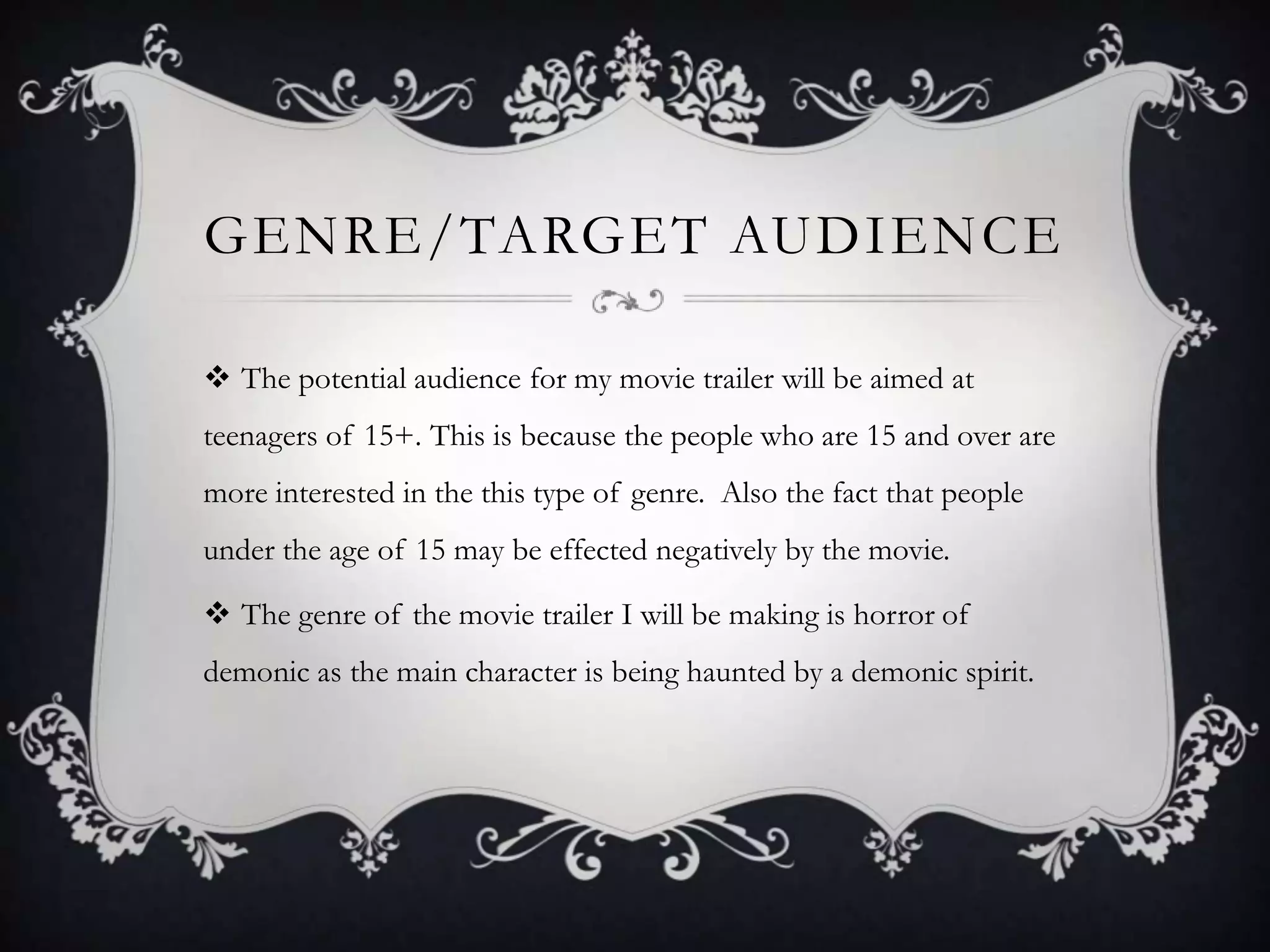 GENRE/TARGET AUDIENCE
 The potential audience for my movie trailer will be aimed at
teenagers of 15+. This is because the people who are 15 and over are
more interested in the this type of genre. Also the fact that people
under the age of 15 may be effected negatively by the movie.
 The genre of the movie trailer I will be making is horror of
demonic as the main character is being haunted by a demonic spirit.
 