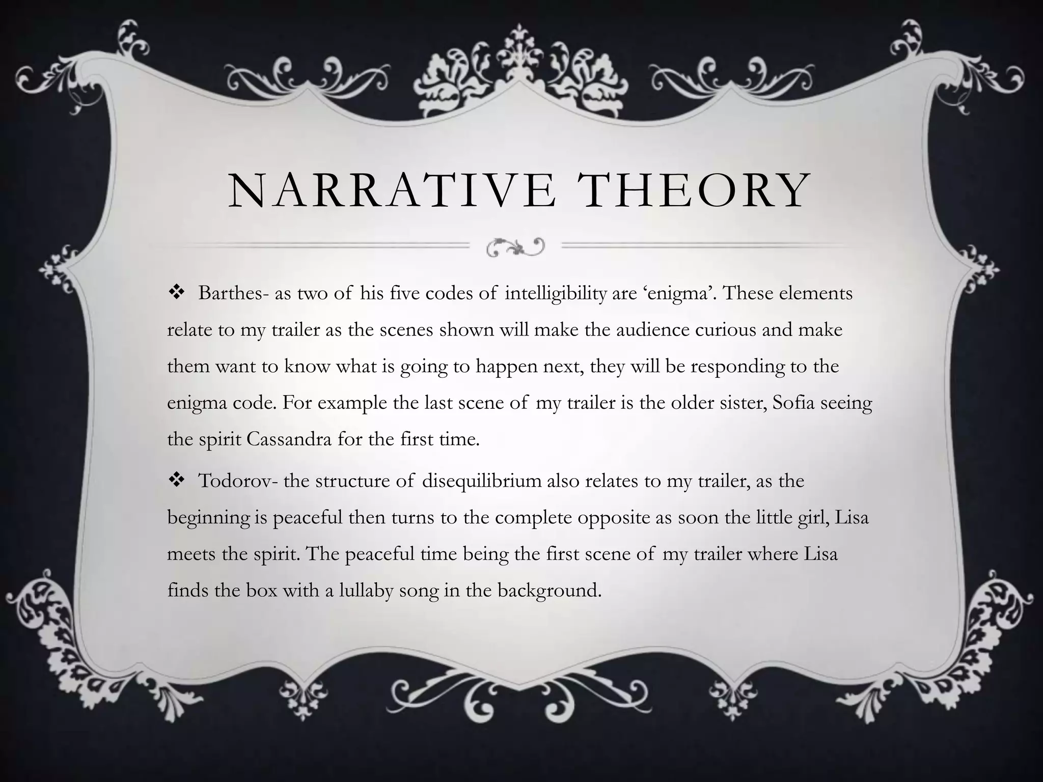 NARRATIVE THEORY
 Barthes- as two of his five codes of intelligibility are ‘enigma’. These elements
relate to my trailer as the scenes shown will make the audience curious and make
them want to know what is going to happen next, they will be responding to the
enigma code. For example the last scene of my trailer is the older sister, Sofia seeing
the spirit Cassandra for the first time.
 Todorov- the structure of disequilibrium also relates to my trailer, as the
beginning is peaceful then turns to the complete opposite as soon the little girl, Lisa
meets the spirit. The peaceful time being the first scene of my trailer where Lisa
finds the box with a lullaby song in the background.
 