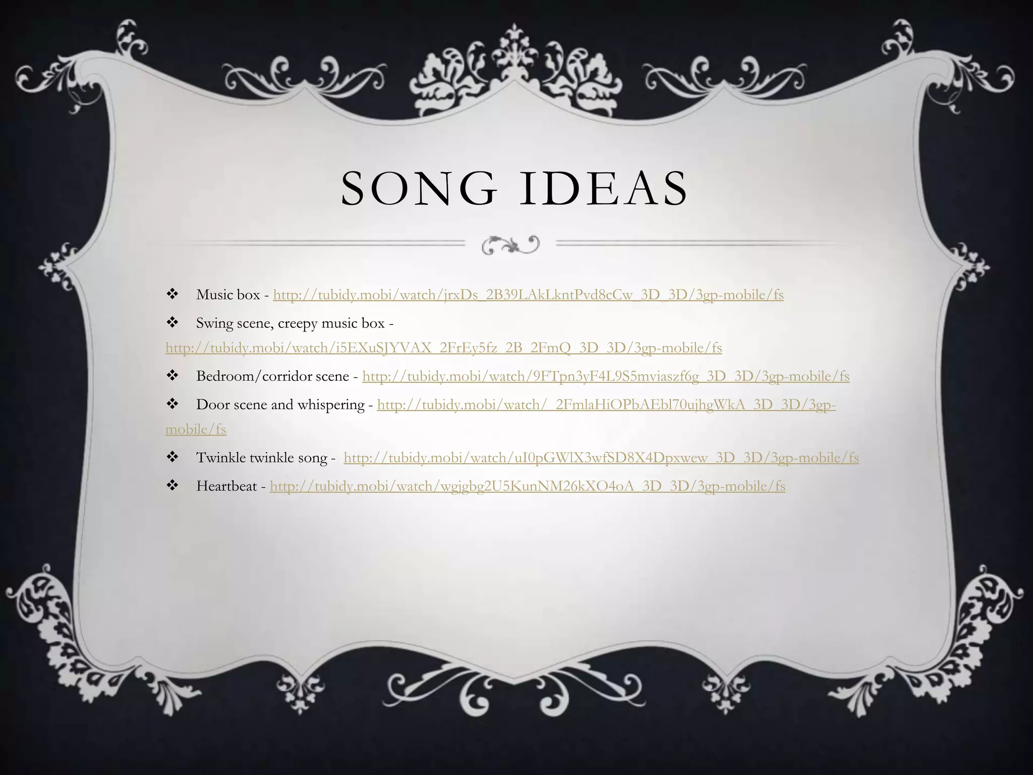 SONG IDEAS
 Music box - http://tubidy.mobi/watch/jrxDs_2B39LAkLkntPvd8cCw_3D_3D/3gp-mobile/fs
 Swing scene, creepy music box -
http://tubidy.mobi/watch/i5EXuSJYVAX_2FrEy5fz_2B_2FmQ_3D_3D/3gp-mobile/fs
 Bedroom/corridor scene - http://tubidy.mobi/watch/9FTpn3yF4L9S5mviaszf6g_3D_3D/3gp-mobile/fs
 Door scene and whispering - http://tubidy.mobi/watch/_2FmlaHiOPbAEbl70ujhgWkA_3D_3D/3gp-
mobile/fs
 Twinkle twinkle song - http://tubidy.mobi/watch/uI0pGWlX3wfSD8X4Dpxwew_3D_3D/3gp-mobile/fs
 Heartbeat - http://tubidy.mobi/watch/wgjgbg2U5KunNM26kXO4oA_3D_3D/3gp-mobile/fs
 