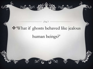 ‘What if ghosts behaved like jealous
human beings?’
 