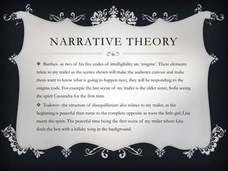 NARRATIVE THEORY
 Barthes- as two of his five codes of intelligibility are ‘enigma’. These elements
relate to my trailer as the scenes shown will make the audience curious and make
them want to know what is going to happen next, they will be responding to the
enigma code. For example the last scene of my trailer is the older sister, Sofia seeing
the spirit Cassandra for the first time.
 Todorov- the structure of disequilibrium also relates to my trailer, as the
beginning is peaceful then turns to the complete opposite as soon the little girl, Lisa
meets the spirit. The peaceful time being the first scene of my trailer where Lisa
finds the box with a lullaby song in the background.
 