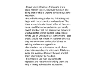 - I have taken influences from quite a few
social realism trailers, however the main one
being that of This Is England directed by Shane
Meadows.
- Both the Warning trailer and This Is England
begin with the production and credits of film,
there are no introduction of either of the casts
names and their actors/actresses, personally
myself and Lucy did this because we thought it
was typical for a small budget, independent
film to use an unknown cast in their films - cast
credits would not attract an audience because
they were unknown and wouldn't have an
existing audience to appeal too.
- Both trailers use voice-overs, much of our
speech is a non diegetic voice-over. This helps
guide the audience through the plot and tell
them where it may be heading.
- Both trailers use high-key lighting to
represent the realism surrounding them and
help it to stay as believable as possible.
 