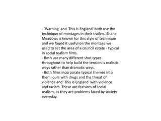 - 'Warning' and 'This Is England' both use the
technique of montages in their trailers. Shane
Meadows is known for this style of technique
and we found it useful on the montage we
used to set the area of a council estate - typical
in social realism films.
- Both use many different shot types
throughout to help build the tension is realistic
ways rather than dramatic ways.
- Both films incorporate typical themes into
them, ours with drugs and the threat of
violence and 'This Is England' with violence
and racism. These are features of social
realism, as they are problems faced by society
everyday.
 