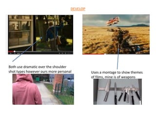 Both use dramatic over the shoulder
shot types however ours more personal Uses a montage to show themes
of films, mine is of weapons
DEVELOP
 