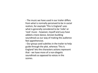 - The music we have used in our trailer differs
from what is normally perceived to be in social
realism, for example 'This Is England' uses
what is generally considered to be 'indie' or
'rock' music - however, myself and Lucy have
added a more dance, tension building
soundtrack as our way of making the audience
feel apprehensive.
- Our group used subtitles in the trailer to help
guide through the plot, whereas 'This Is
England' lets the characters actions represent
that - we have more of a non-diegetic
soundtrack as opposed to voices in the
scenes.
 