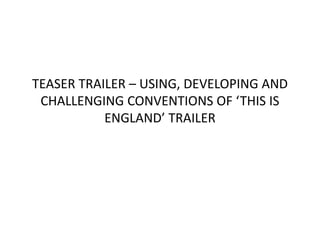 TEASER TRAILER – USING, DEVELOPING AND
CHALLENGING CONVENTIONS OF ‘THIS IS
ENGLAND’ TRAILER
 