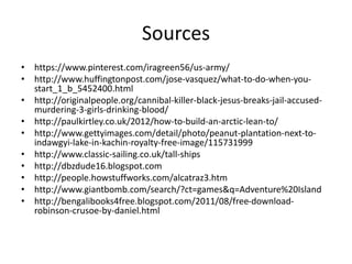 Sources
• https://www.pinterest.com/iragreen56/us-army/
• http://www.huffingtonpost.com/jose-vasquez/what-to-do-when-you-
start_1_b_5452400.html
• http://originalpeople.org/cannibal-killer-black-jesus-breaks-jail-accused-
murdering-3-girls-drinking-blood/
• http://paulkirtley.co.uk/2012/how-to-build-an-arctic-lean-to/
• http://www.gettyimages.com/detail/photo/peanut-plantation-next-to-
indawgyi-lake-in-kachin-royalty-free-image/115731999
• http://www.classic-sailing.co.uk/tall-ships
• http://dbzdude16.blogspot.com
• http://people.howstuffworks.com/alcatraz3.htm
• http://www.giantbomb.com/search/?ct=games&q=Adventure%20Island
• http://bengalibooks4free.blogspot.com/2011/08/free-download-
robinson-crusoe-by-daniel.html
 