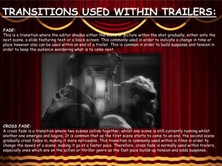 FADE:
This is a transition where the editor shades either the scene or picture within the shot gradually, either onto the
next scene, a slide featuring text or a black screen. This commonly used in order to indicate a change in time or
place however also can be used within an end of a trailer. This is common in order to build suspense and tension in
order to keep the audience wondering what is to come next.
CROSS FADE:
A cross fade is a transition where two scenes collide together, whilst one scene is still currently running whilst
another one emerges and begins. It is common that as the first scene starts to come to an end, the second scene
gradually cross fades in, making it more noticeable. This transition is commonly used within in films in order to
change the speed of a scene, making it go at a faster pace. Therefore, cross fade is normally used within trailers,
especially ones which are on the action or thriller genre as the fast pace builds up tension and adds suspense.
TRANSITIONS USED WITHIN TRAILERS:
 