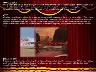 PAN AND ZOOM:
This is where the camera moves slowly in different directions and then zooms to focus on either a person or an
object within a scene. This effect is commonly used in order to portray calm events taking place within a
certain scene however also can be used as a good effect when building up a dramatic scene.
WIPE:
Wipe is a transition that clears the screen and then gradually moves onto the next scene or object. This effect
is gradual between the scenes which makes the audience think about the previous scene and analyse what has
happened within the scene. This is a good effect if the previous scene is one which contains an emotional or
dramatic theme as it makes the audience reflect on what has happened, adding more emphasis to the previous
image.
STRAIGHT-CUT:
These are very short cuts and clippings from videos which are shot straight from a camera. This is raw footage
which has not been edited in any shape or form however is instead taken then directly added onto a social
network site such as Facebook or Youtube.
 