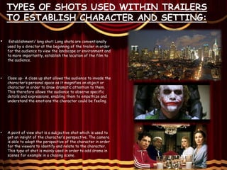 TYPES OF SHOTS USED WITHIN TRAILERS
TO ESTABLISH CHARACTER AND SETTING:
• Establishment/ long shot: Long shots are conventionally
used by a director at the beginning of the trailer in order
for the audience to view the landscape or environment and
to more importantly, establish the location of the film to
the audience.
• Close up- A close up shot allows the audience to invade the
character’s personal space as it magnifies an object or
character in order to draw dramatic attention to them.
This therefore allows the audience to observe specific
details and expressions, enabling them to empathize and
understand the emotions the character could be feeling.
• A point of view shot is a subjective shot which is used to
get an insight of the character’s perspective. The camera
is able to adopt the perspective of the character in order
for the viewers to identify and relate to the character.
This type of shot is mainly used in order to add drama in
scenes for example in a chasing scene.
 