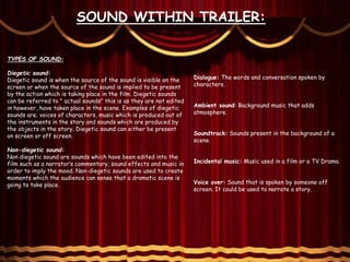 SOUND WITHIN TRAILER:
TYPES OF SOUND:
Diegetic sound:
Diegetic sound is when the source of the sound is visible on the
screen or when the source of the sound is implied to be present
by the action which is taking place in the film. Diegetic sounds
can be referred to " actual sounds" this is as they are not edited
in however, have taken place in the scene. Examples of diegetic
sounds are; voices of characters, music which is produced out of
the instruments in the story and sounds which are produced by
the objects in the story. Diegetic sound can either be present
on screen or off screen.
Non-diegetic sound:
Non diegetic sound are sounds which have been edited into the
film such as a narrator’s commentary, sound effects and music in
order to imply the mood. Non-diegetic sounds are used to create
moments which the audience can sense that a dramatic scene is
going to take place.
Dialogue: The words and conversation spoken by
characters.
Ambient sound: Background music that adds
atmosphere.
Soundtrack: Sounds present in the background of a
scene.
Incidental music: Music used in a film or a TV Drama.
Voice over: Sound that is spoken by someone off
screen. It could be used to narrate a story.
 