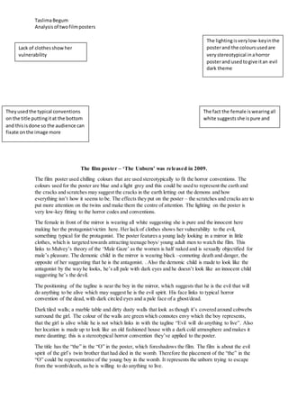 TaslimaBegum
Analysisof twofilmposters
The film poster – ‘The Unborn’ was released in 2009.
The film poster used chilling colours that are used stereotypically to fit the horror conventions. The
colours used for the poster are blue and a light grey and this could be used to represent the earth and
the cracks and scratches may suggest the cracks in the earth letting out the demons and how
everything isn’t how it seems to be. The effects they put on the poster – the scratches and cracks are to
put more attention on the twins and make them the centre of attention. The lighting on the poster is
very low-key fitting to the horror codes and conventions.
The female in front of the mirror is wearing all white suggesting she is pure and the innocent here
making her the protagonist/victim here. Her lack of clothes shows her vulnerability to the evil,
something typical for the protagonist. The poster features a young lady looking in a mirror in little
clothes, which is targeted towards attracting teenage boys/ young adult men to watch the film. This
links to Mulvey’s theory of the ‘Male Gaze’ as the women is half naked and is sexually objectified for
male’s pleasure. The demonic child in the mirror is wearing black –connoting death and danger, the
opposite of her suggesting that he is the antagonist. . Also the demonic child is made to look like the
antagonist by the way he looks, he’s all pale with dark eyes and he doesn’t look like an innocent child
suggesting he’s the devil.
The positioning of the tagline is near the boy in the mirror, which suggests that he is the evil that will
do anything to be alive which may suggest he is the evil spirit. His face links to typical horror
convention of the dead, with dark circled eyes and a pale face of a ghost/dead.
Dark tiled walls; a marble table and dirty dusty walls that look as though it’s covered around cobwebs
surround the girl. The colour of the walls are green which connotes envy which the boy represents,
that the girl is alive while he is not which links in with the tagline “Evil will do anything to live”. Also
her location is made up to look like an old fashioned house with a dark cold atmosphere and makes it
more daunting; this is a stereotypical horror convention they’ve applied to the poster.
The title has the “the” in the “O” in the poster, which foreshadows the film. The film is about the evil
spirit of the girl’s twin brother that had died in the womb. Therefore the placement of the “the” in the
“O” could be representative of the young boy in the womb. It represents the unborn trying to escape
from the womb/death, as he is willing to do anything to live.
Theyusedthe typical conventions
on the title puttingitat the bottom
and thisisdone so the audience can
fixate onthe image more
The lightingisverylow-keyinthe
posterand the coloursusedare
verystereotypical inahorror
posterand usedtogive itan evil
dark theme
The fact the female iswearingall
white suggestsshe ispure and
Lack of clothesshowher
vulnerability
 