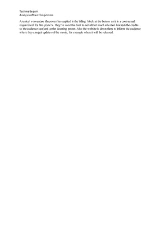 TaslimaBegum
Analysisof twofilmposters
A typical convention the poster has applied is the billing block at the bottom as it is a contractual
requirement for film posters. They’ve used this font to not attract much attention towards the credits
so the audience can look at the daunting poster. Also the website is down there to inform the audience
where they can get updates of the movie, for example when it will be released.
 