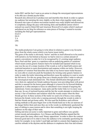 trailer REC and the fact I want as an auteur to change the stereotyped representations
to be able use a female psycho killer.
Research also allowed me to produce text and intertitles that shook in order to capture
my audience but narrating the story slightly so the shots when together made sense.
Research into types of camera movements needed were really helpful and allowed me
to completely change the pace with tracking shots and handheld camera which I
noticed was used in Silent Hill and American Werewolf in London which I analysed
and placed on my blog for reference as some pieces of footage I wanted to recreate
including the final girl representations.
EAA 8
EG 8
T 4
(20)
1b)
The media production I am going to write about in relation to genre is my favourite
piece from the whole course which is my horror teaser trailer.
The genre of the trailer is obviously ‘horror’ and this in itself allowed us to be creative
with narrative etc but limited us because we had to stick to a certain amount of
generic conventions in order for it to be recognised by it’s existing target audience.
Steve Neal said that ‘genre is a repetition with an underlying pattern of variations’
which meant certain generic features had to be included and repeated which in my
case was the use of a creepy location of the woods as well as hand held camera and
restricted narration to cause disorientation and suspense within our trailer. However,
the pattern of variation Neal describes also links to my horror teaser trailer because
we were able to creatively push the boundaries by twisting some generic features in
order to make the trailer interesting and therefore cause the audience to want to watch
the full movie. For this my group chose use a female psycho killer I order to subvert
the stereotypical male dominated role. This female identification through point of
view shots etc captured our female audience because were providing them with power
and this is unusual for the horror genre although it is known for its forward thinking
approach as it often attempts to focus on subcultural views instead of targeting the
mainstream. Genre encompasses many parts and the trailer links to it in more ways
than one. Its use of enclosed location and the fact the woods attempts to reinforce our
society’s fear of loneliness and isolation which the woods creates when the three
friends get lost. In these sections of the trailer we used a lot of heavy cross cutting
between the female victim who is running anxiously through the woods in order to
find her friends and get home safely. We also used the Kuleshove and collision
cutting methods as the pace began slow as the friends head our in the car unaware of
the danger before them and once they are in the woods we deliberately quickened the
pace of editing to cause tension and to show that something is not right, keeping the
audience on the edge of their seats.
Editing and mise-en-scene is really important to genre and reflects very quickly
certain moods and atmospheres. Levi Strauss and Roland Barthes argued that the
horror genre like many others used ‘binary oppositions’ in order to show the contrast
between good and evil in order to force the audience to be constantly questioning the
trailer for example; in my trailer I used light and dark to connote their happiness and
carefree attitude in the daytime and the darkness to emphasise their fear and reliance
 