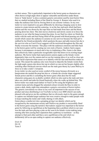 on their senses. This is particularly important to the horror genre as characters are
often shown in high angle shots to appear vulnerable and therefore under threat.
Gore or ‘body horror’ is also a common generic convention used by most horror films
that we studied including Dawn of the Dead by George A. Romero who used it to
make the audience feel sick by forcing them to see extreme violence. In my own
trailer we were inspired to use gore differently by showing a hanging scene in slow
motion to create tension and the centoring in on the face and neck which had been
broken and this was shown by the rope burn we had made from latex and the blood
pouring down her chest. This shot moves clockwise and slowly zooms in to force the
audience to see what the hang (woman) has done. In our final two shots we finish the
trailer with the male anti hero being lifted off the ground with blood pouring out of his
mouth which causes the audience to assume no one survives because the final girl is
stabbed by her friend accidentally which quickens the pace and adds tension but she is
the survivor who as Carol Clover suggests will be terrorised throughout the film and
finally overcome the monster. This plays with the audiences emotions and links back
to the horror genre well by creating our own style of horror. Andrew Sarris argues
because it encompasses so much and is key to explaining a film. Genre is the ideas
that collectively make a particular recognisable style that draws in its existing target
audience. My horror trailer had expressionist camera angles as the female victim
desperately trips over the camera and we see her running above it as well as close ups
of her facial expression that causes us to identify with her fear and therefore makes us
scared. This meant the audience also were forced to objectify the female victim from
the high angle camera shot down her top in which we can see her breasts slightly after
watching other Hitchcock movies which use the male gaze theory by Laura Mulvey to
force us to take a male’s viewpoint.
In my trailer we also used an iconic symbol of the noose because obviously as a
hangwoman she needed the prop but also as a female the circular shape suggested
female power and this is something the horror genre often does but for male
characters using guns etc as phallic symbols which we also used as the male anti hero
takes out a knife and stabs his friend frantically when she walks up behind him. The
horror trailer was made much darker in Final Cut Pro using the brightness and
contrast menu and also dragged the saturated colours towards the blue in order to
create a dark, dusky night time atmosphere a generic convention of horror trailers.
The generic conventions we chose to use were all important to the success of our
product and since distributing it on YouTube we have over 4000 which I am really
pleased with and gives me the confidence that we obviously stuck to the genre enough
to capture our intended target audience but were creative enough to make people want
to keep watching the trailer and virally sharing it with others.
Genre places a media text into a grouping giving it an identity which can be
recognised by the mainstream society and I believe my product is successfully fitted
to the horror genre using the narrative that todorov argued was important to the horror
genre by following an equilibrium at the beginning then a problem which in our case
was the male anti hero playing a joke on the soon to be female victim making jump
running after him causing their separation then a pathway to resolution – as they
attempt to find each other and then a new equilibrium at the end which we
deliberately left as an open ending to capture our audience effectively.
EAA 10
EG 10
Term 5
 