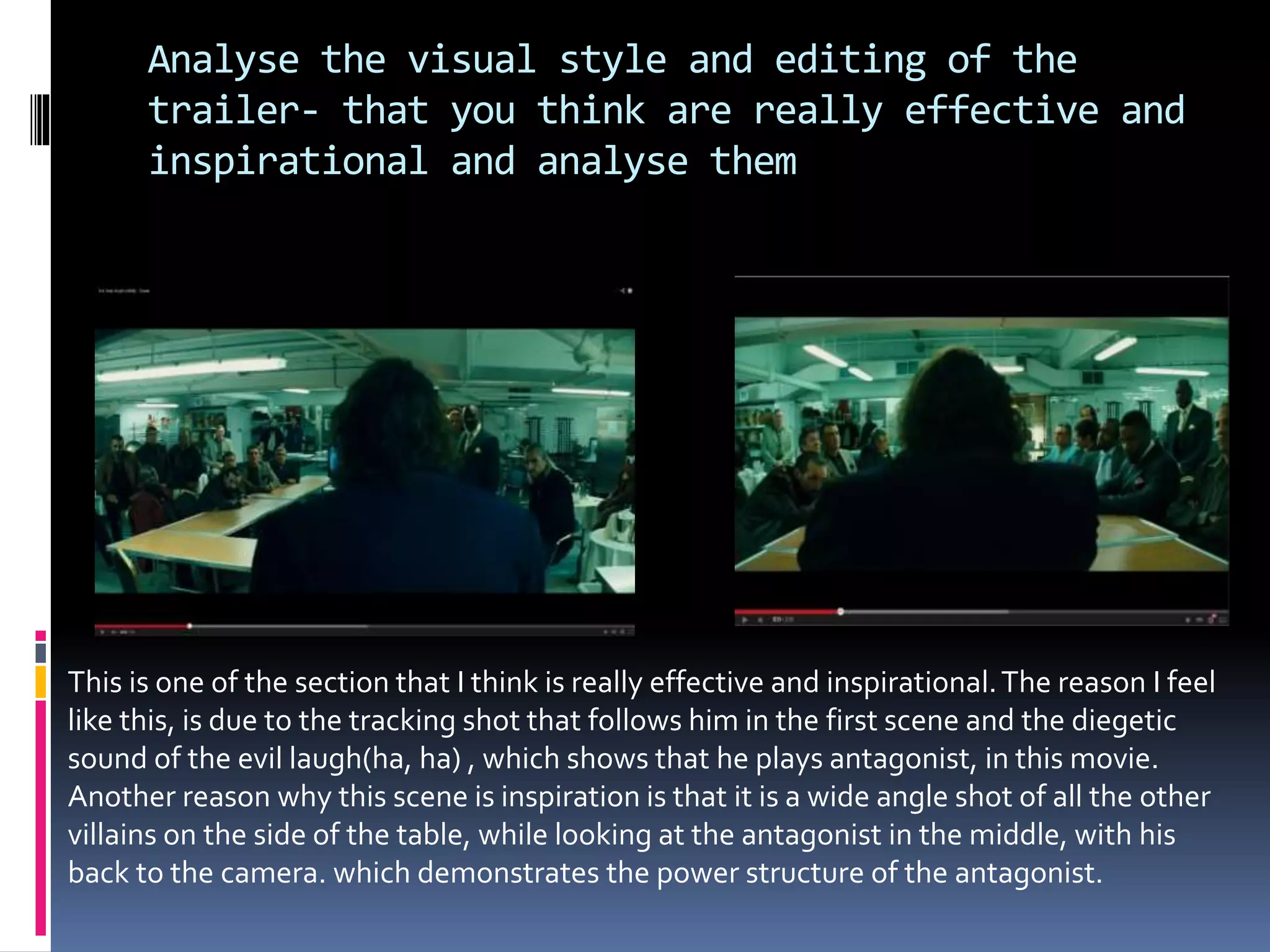 Analyse the visual style and editing of the 
trailer- that you think are really effective and 
inspirational and analyse them 
This is one of the section that I think is really effective and inspirational. The reason I feel 
like this, is due to the tracking shot that follows him in the first scene and the diegetic 
sound of the evil laugh(ha, ha) , which shows that he plays antagonist, in this movie. 
Another reason why this scene is inspiration is that it is a wide angle shot of all the other 
villains on the side of the table, while looking at the antagonist in the middle, with his 
back to the camera. which demonstrates the power structure of the antagonist. 
 
