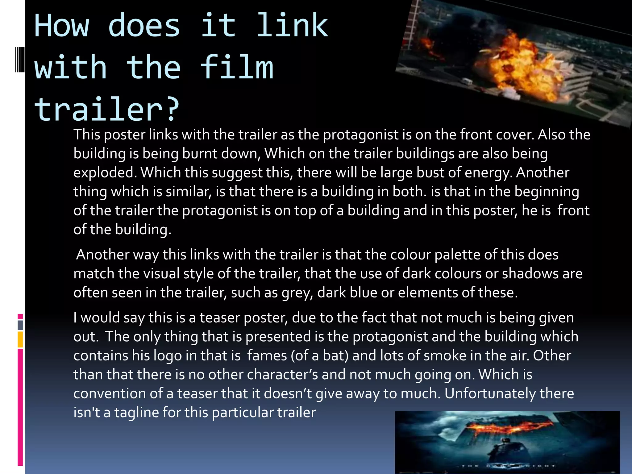 How does it link 
with the film 
trailer? 
This poster links with the trailer as the protagonist is on the front cover. Also the 
building is being burnt down, Which on the trailer buildings are also being 
exploded. Which this suggest this, there will be large bust of energy. Another 
thing which is similar, is that there is a building in both. is that in the beginning 
of the trailer the protagonist is on top of a building and in this poster, he is front 
of the building. 
Another way this links with the trailer is that the colour palette of this does 
match the visual style of the trailer, that the use of dark colours or shadows are 
often seen in the trailer, such as grey, dark blue or elements of these. 
I would say this is a teaser poster, due to the fact that not much is being given 
out. The only thing that is presented is the protagonist and the building which 
contains his logo in that is fames (of a bat) and lots of smoke in the air. Other 
than that there is no other character’s and not much going on. Which is 
convention of a teaser that it doesn’t give away to much. Unfortunately there 
isn't a tagline for this particular trailer 
 
