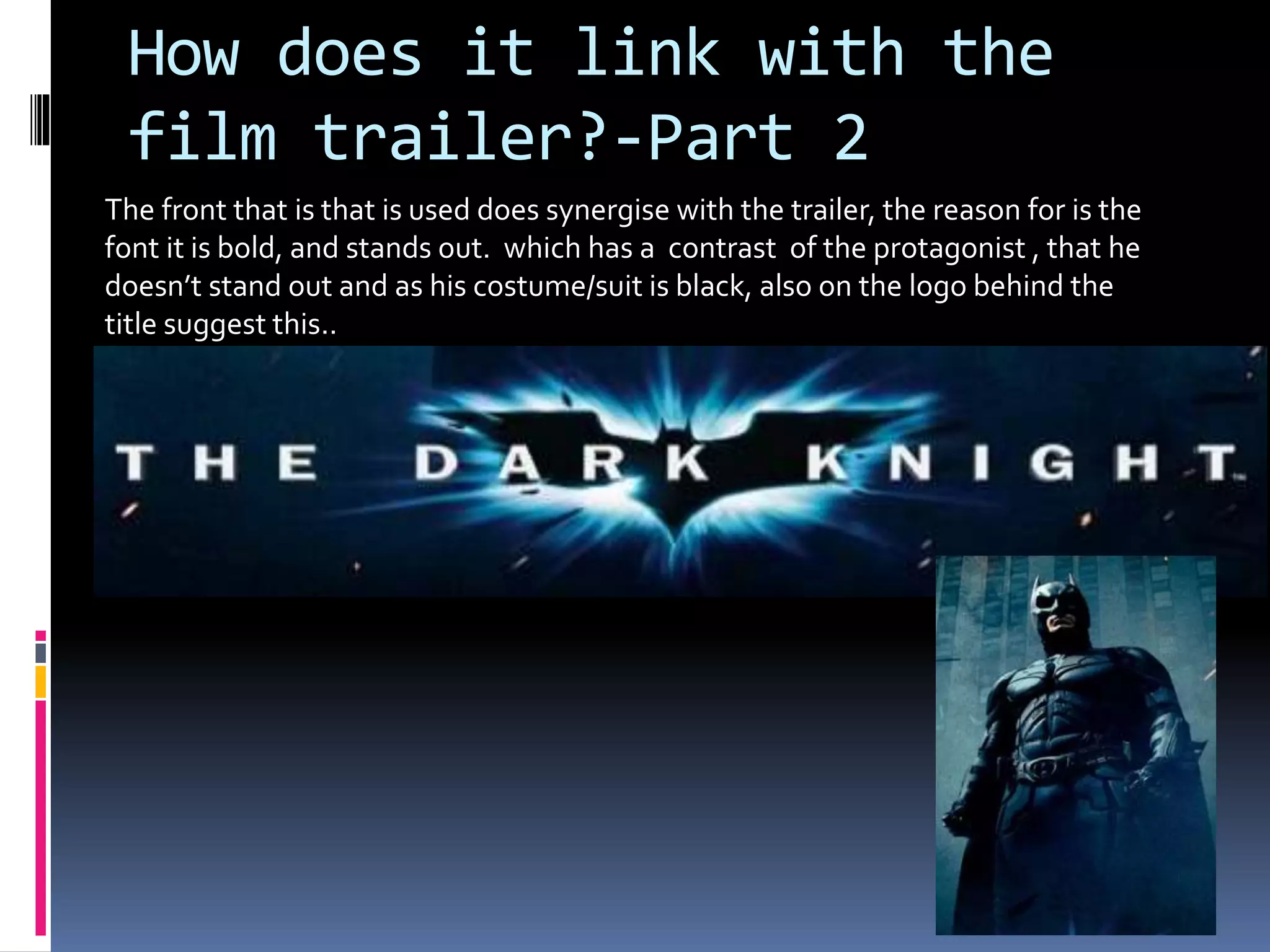 How does it link with the 
film trailer?-Part 2 
The front that is that is used does synergise with the trailer, the reason for is the 
font it is bold, and stands out. which has a contrast of the protagonist , that he 
doesn’t stand out and as his costume/suit is black, also on the logo behind the 
title suggest this.. 
