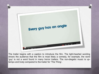 The trailer begins with a caption to introduce the film. The light-hearted wording
shows the audience that the film is most likely a comedy, for example, the word
‘guy’ is not a word found in many horror trailers. The non-diegetic music is up-
tempo and lively compared to the trailer for ‘The Thing’.
 