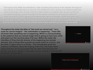 Throughout the trailer the narrative is often showing the journey of the teacher throughout
   the events, as though he is on the run. The audience is also shown how widely spread the
   event is through shots of new York and other states of America. This shows severity of
   the event and it also shows the effect of the event., however it never shows what the
   event or how it is killing people this creates that sense of enigma. Within the trailer the
   teacher quotes the words “ there are forces of work beyond our understanding” this
   immediately reveals a little bit about the plot of the film that the event is something worse
   than we have ever came across and the event maybe something natural not man made.


Throughout the trailer the titles of “the event we cannot see” “on a
scale we cannot imagine” “the unthinkable is happening”. These title
all shown that something new is happening. Which is communicating
to the audience that you cannot image what is going on but if you come
and watch our film we have done it for you. Within the trailer the
intertitles of films that the director of the happening has already
directed. One of these films was the six sense which is a horror, and
the other is signs which is a thriller. This immediately gives the
audience confidence about the making of the film and makes them
expect that this will be successful like the other films because the
director has done it before. It also sets a scary mood by involving other
films with a similar genre.
 