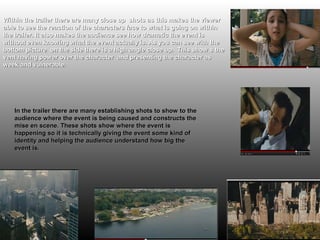 Within the trailer there are many close up shots as this makes the viewer
able to see the reaction of the characters face to what is going on within
the trailer. It also makes the audience see how dramatic the event is
without even knowing what the event actually is. As you can see with the
bottom picture on the side there is a high angle close up. This show s the
vent having power over the character and presenting the character as
week and vulnerable.




   In the trailer there are many establishing shots to show to the
   audience where the event is being caused and constructs the
   mise en scene. These shots show where the event is
   happening so it is technically giving the event some kind of
   identity and helping the audience understand how big the
   event is.
 